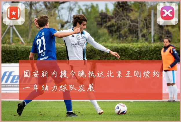 国安新内援今晚抵达北京王刚续约一年助力球队发展