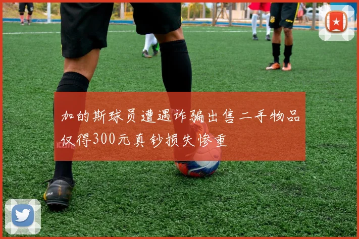 加的斯球员遭遇诈骗出售二手物品仅得300元真钞损失惨重