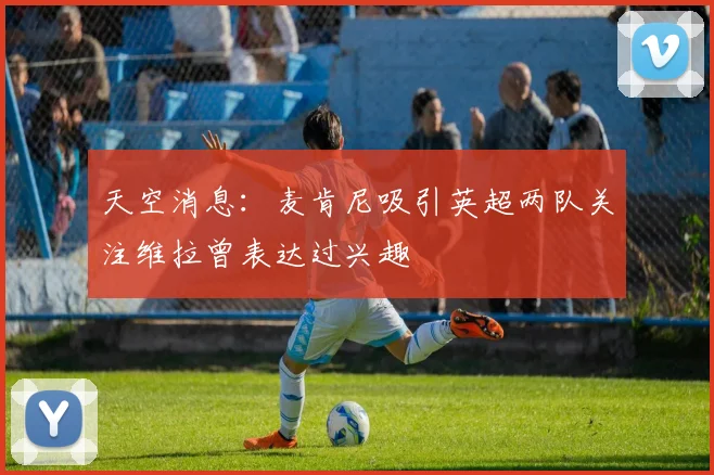 天空消息：麦肯尼吸引英超两队关注维拉曾表达过兴趣