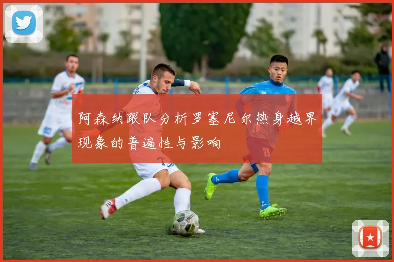 阿森纳跟队分析罗塞尼尔热身越界现象的普遍性与影响
