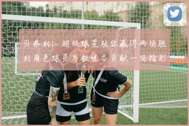 贝弗利：超级球星助你赢得两场胜利角色球员与教练各贡献一场精彩表现