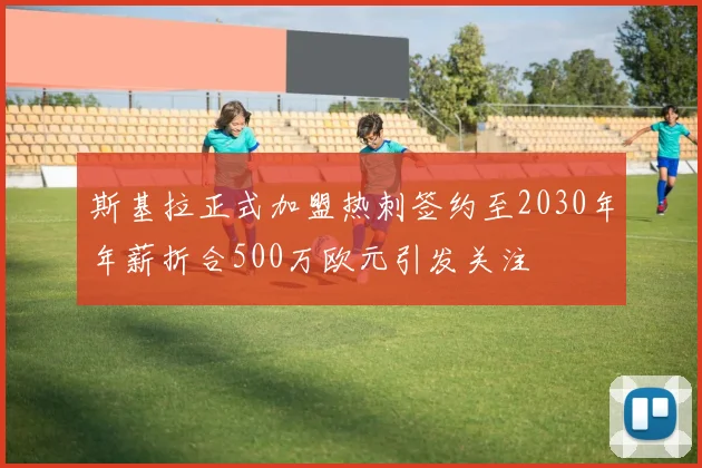 斯基拉正式加盟热刺签约至2030年年薪折合500万欧元引发关注