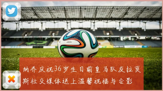 纳乔庆祝36岁生日前皇马队友拉莫斯社交媒体送上温馨祝福与合影