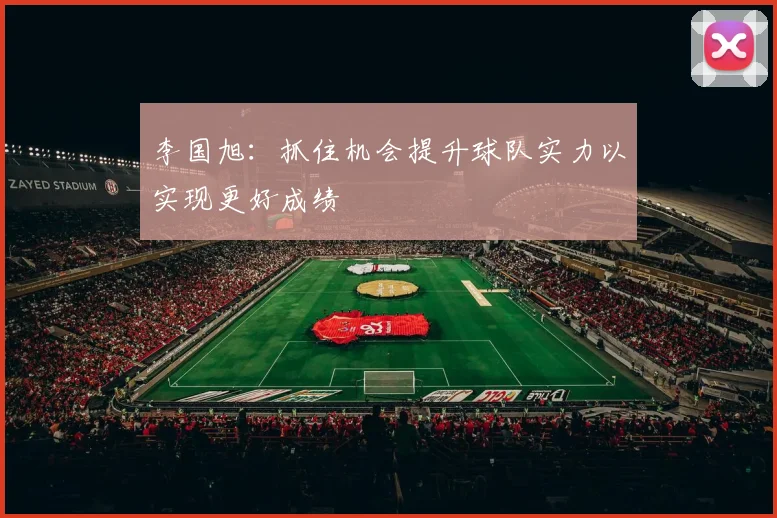 李国旭：抓住机会提升球队实力以实现更好成绩