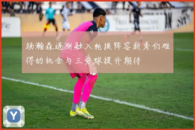 杨瀚森逐渐融入轮换阵容新秀们难得的机会与三分球提升期待