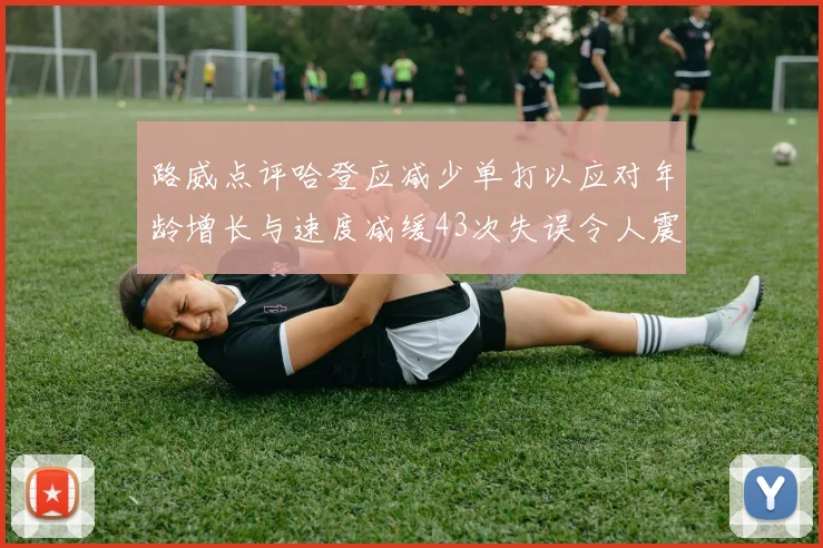 路威点评哈登应减少单打以应对年龄增长与速度减缓43次失误令人震惊