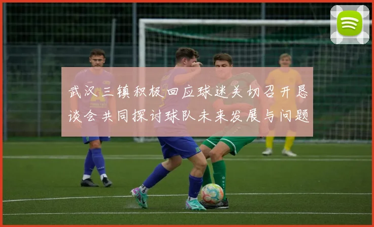 武汉三镇积极回应球迷关切召开恳谈会共同探讨球队未来发展与问题解决
