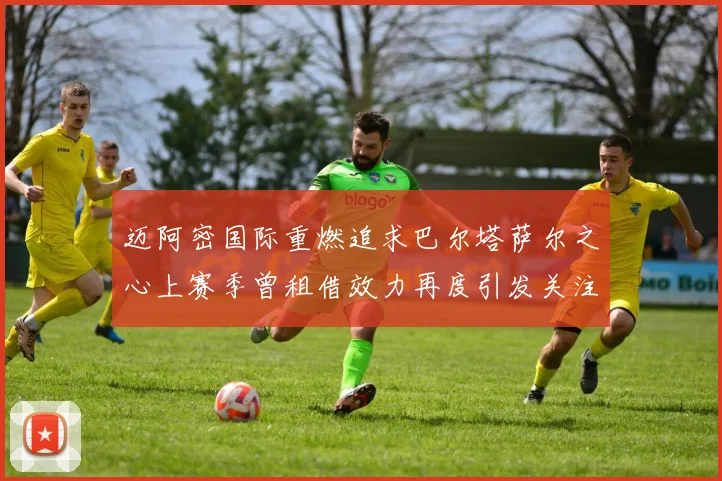 迈阿密国际重燃追求巴尔塔萨尔之心上赛季曾租借效力再度引发关注
