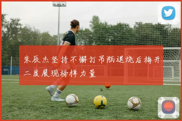 朱辰杰坚持不懈打吊瓶退烧后梅开二度展现榜样力量