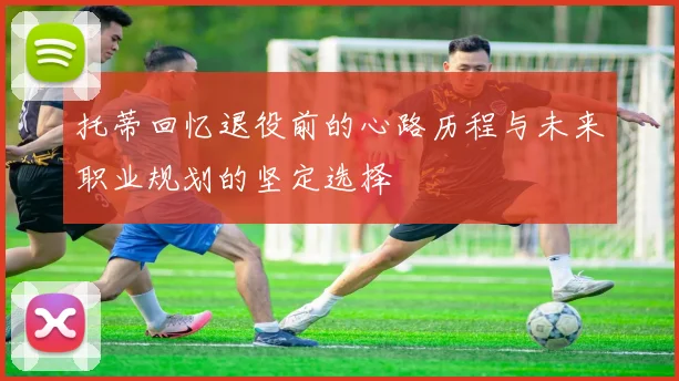 托蒂回忆退役前的心路历程与未来职业规划的坚定选择