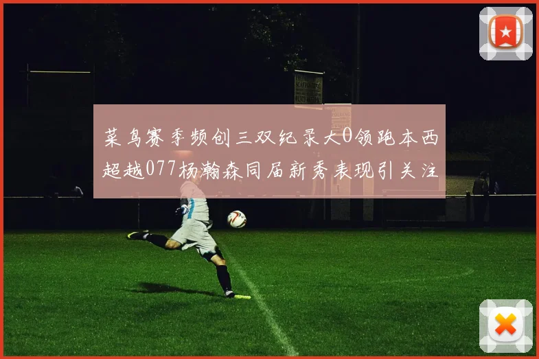 菜鸟赛季频创三双纪录大O领跑本西超越077杨瀚森同届新秀表现引关注