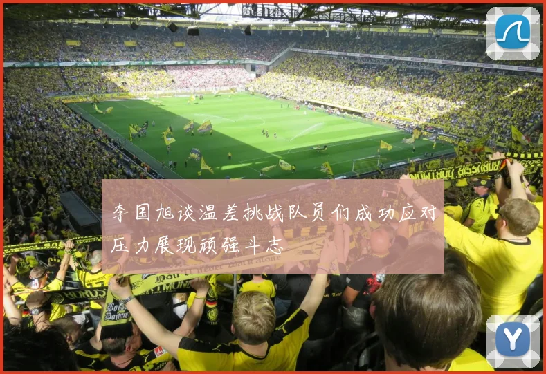 李国旭谈温差挑战队员们成功应对压力展现顽强斗志