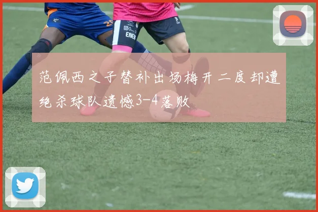 范佩西之子替补出场梅开二度却遭绝杀球队遗憾3-4落败