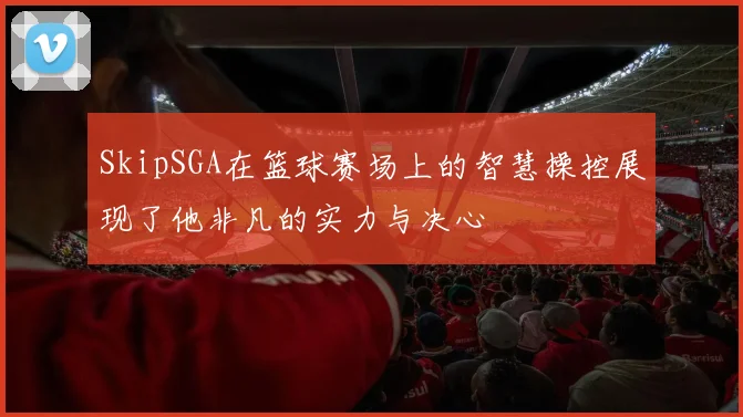 SkipSGA在篮球赛场上的智慧操控展现了他非凡的实力与决心