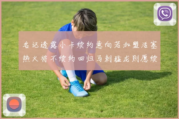 名记透露小卡续约意向若加盟活塞热火将不续约回归马刺猛龙则愿续约