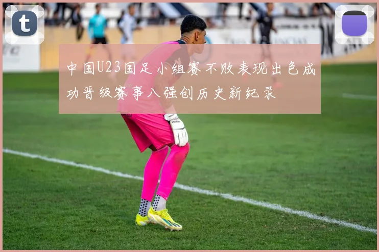 中国U23国足小组赛不败表现出色成功晋级赛事八强创历史新纪录