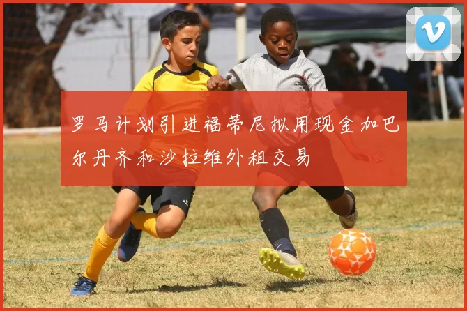 罗马计划引进福蒂尼拟用现金加巴尔丹齐和沙拉维外租交易