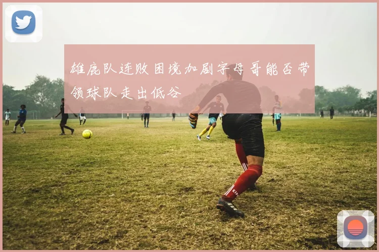 雄鹿队连败困境加剧字母哥能否带领球队走出低谷