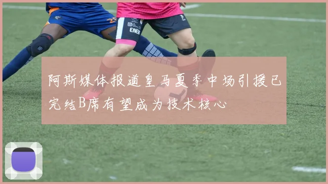 阿斯媒体报道皇马夏季中场引援已完结B席有望成为技术核心