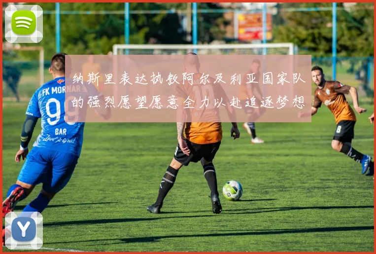 纳斯里表达执教阿尔及利亚国家队的强烈愿望愿意全力以赴追逐梦想