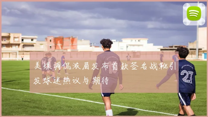 美媒调侃浓眉发布首款签名战靴引发球迷热议与期待